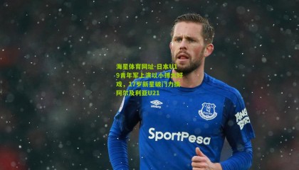 海星体育网址-日本U19青年军上演以小搏大好戏，17岁新星破门力擒阿尔及利亚U21