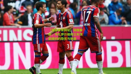 【海星体育网址】深度解析，卡扎伊什维利三年顶薪续约的隐忧与挑战