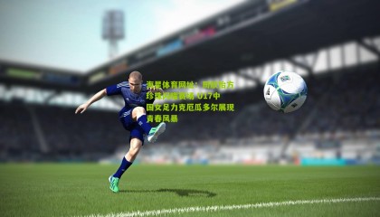 海星体育网址：周欣怡方珍珠闪耀赛场 U17中国女足力克厄瓜多尔展现青春风暴