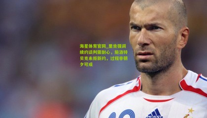 海星体育官网_里肯强调续约谈判需耐心，施洛特贝克未拒新约，过程非朝夕可成